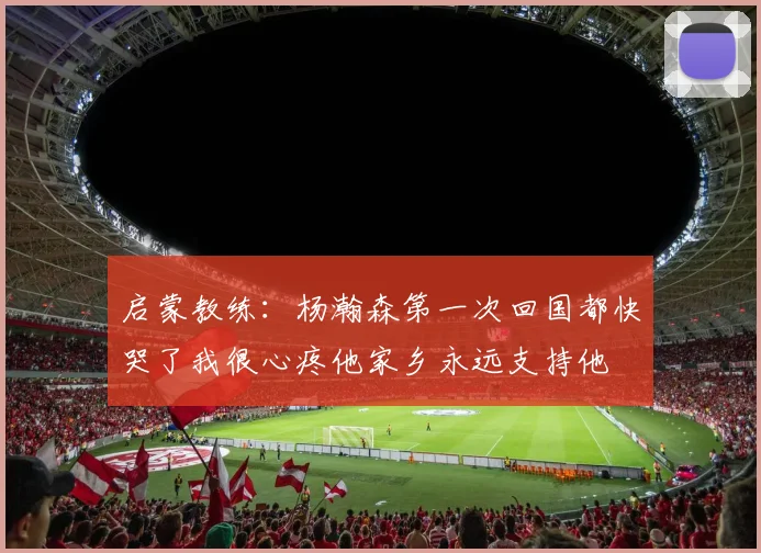 启蒙教练：杨瀚森第一次回国都快哭了我很心疼他家乡永远支持他