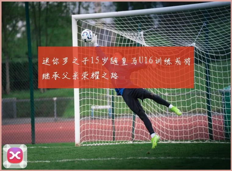 迷你罗之子15岁随皇马U16训练或将继承父亲荣耀之路