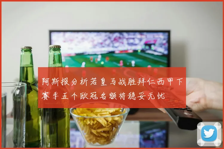 阿斯报分析若皇马战胜拜仁西甲下赛季五个欧冠名额将稳妥无忧